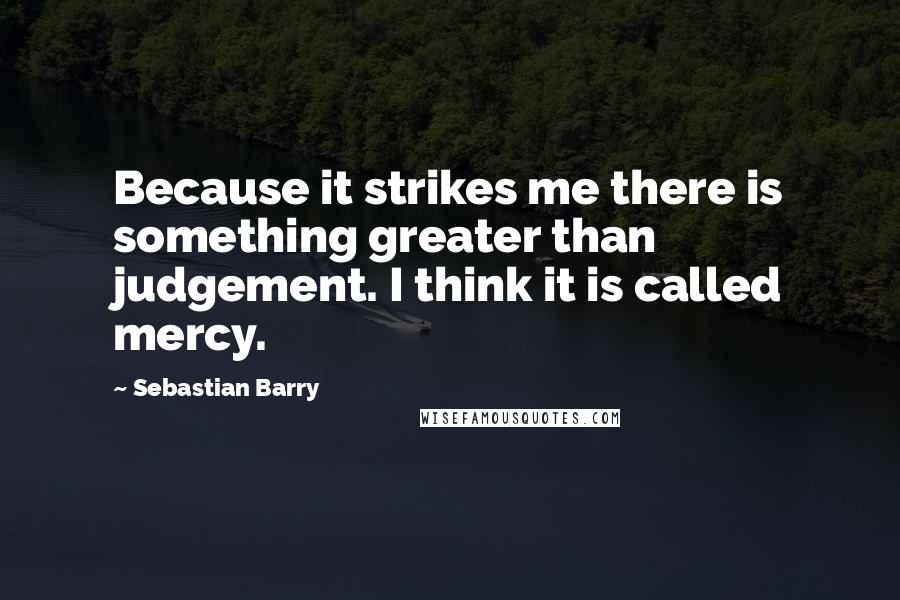 Sebastian Barry Quotes: Because it strikes me there is something greater than judgement. I think it is called mercy.