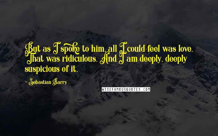Sebastian Barry Quotes: But as I spoke to him, all I could feel was love. That was ridiculous. And I am deeply, deeply suspicious of it.