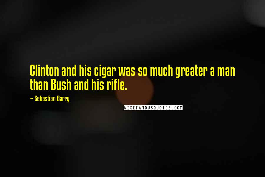 Sebastian Barry Quotes: Clinton and his cigar was so much greater a man than Bush and his rifle.