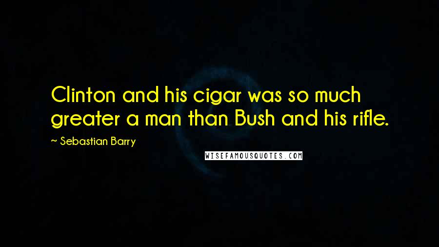 Sebastian Barry Quotes: Clinton and his cigar was so much greater a man than Bush and his rifle.