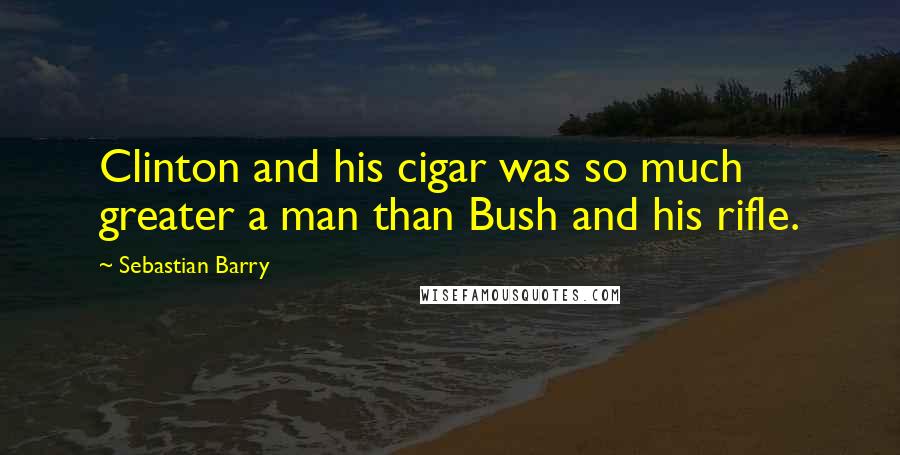 Sebastian Barry Quotes: Clinton and his cigar was so much greater a man than Bush and his rifle.