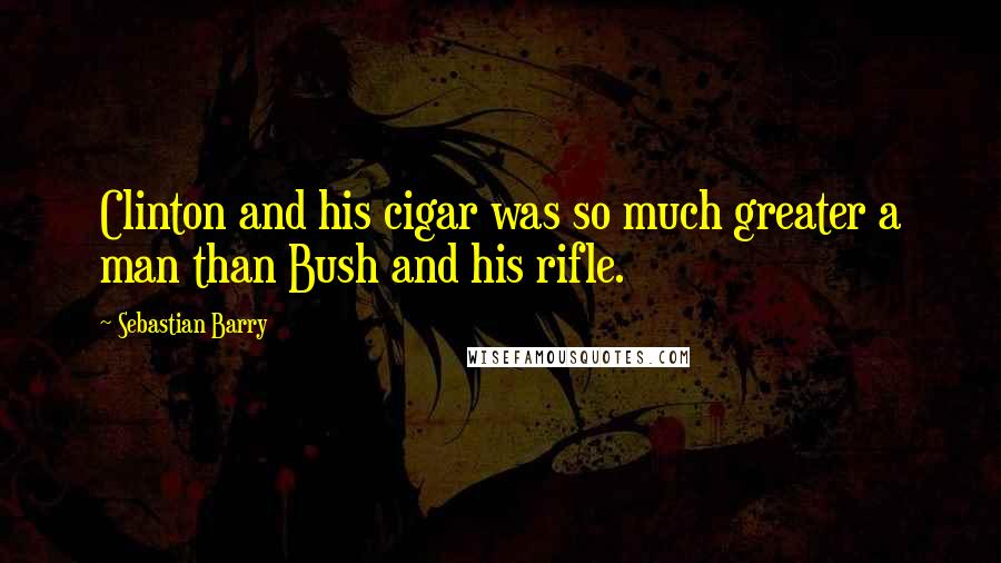 Sebastian Barry Quotes: Clinton and his cigar was so much greater a man than Bush and his rifle.