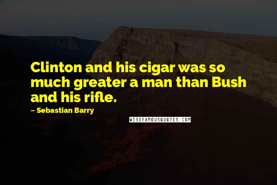 Sebastian Barry Quotes: Clinton and his cigar was so much greater a man than Bush and his rifle.