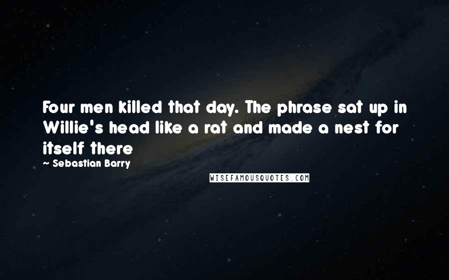 Sebastian Barry Quotes: Four men killed that day. The phrase sat up in Willie's head like a rat and made a nest for itself there
