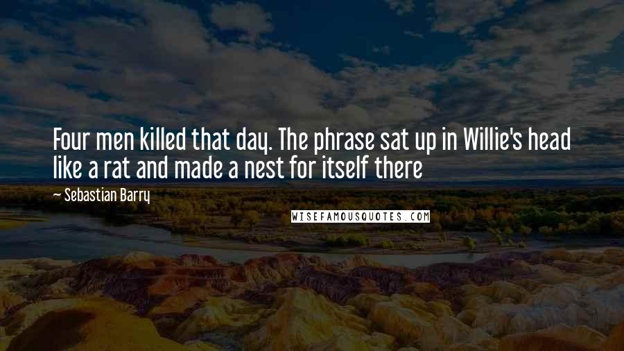 Sebastian Barry Quotes: Four men killed that day. The phrase sat up in Willie's head like a rat and made a nest for itself there