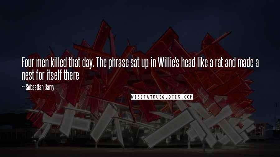 Sebastian Barry Quotes: Four men killed that day. The phrase sat up in Willie's head like a rat and made a nest for itself there