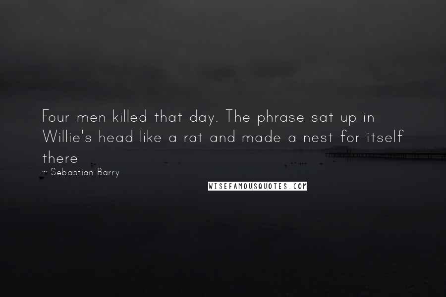 Sebastian Barry Quotes: Four men killed that day. The phrase sat up in Willie's head like a rat and made a nest for itself there
