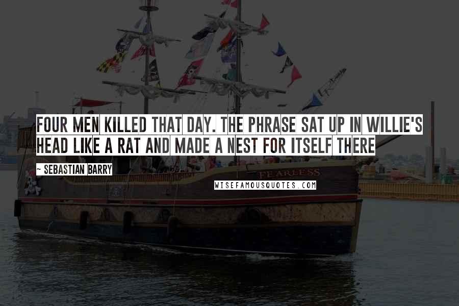 Sebastian Barry Quotes: Four men killed that day. The phrase sat up in Willie's head like a rat and made a nest for itself there
