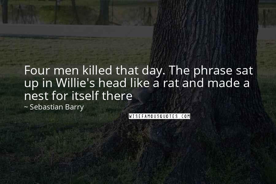 Sebastian Barry Quotes: Four men killed that day. The phrase sat up in Willie's head like a rat and made a nest for itself there