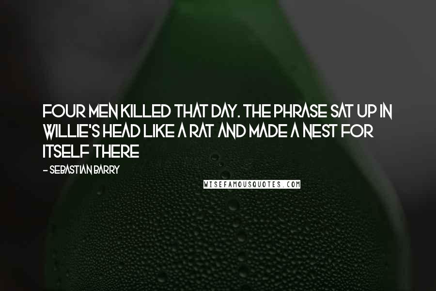 Sebastian Barry Quotes: Four men killed that day. The phrase sat up in Willie's head like a rat and made a nest for itself there