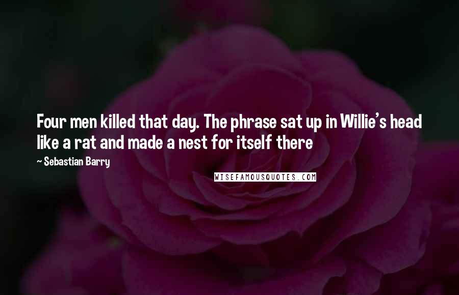 Sebastian Barry Quotes: Four men killed that day. The phrase sat up in Willie's head like a rat and made a nest for itself there
