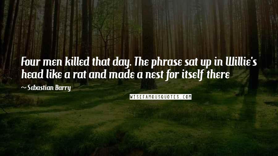 Sebastian Barry Quotes: Four men killed that day. The phrase sat up in Willie's head like a rat and made a nest for itself there