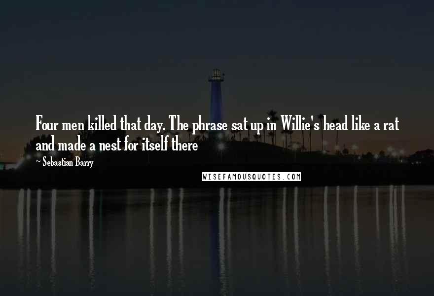 Sebastian Barry Quotes: Four men killed that day. The phrase sat up in Willie's head like a rat and made a nest for itself there