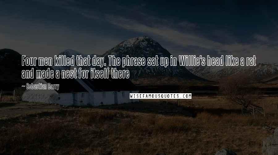 Sebastian Barry Quotes: Four men killed that day. The phrase sat up in Willie's head like a rat and made a nest for itself there