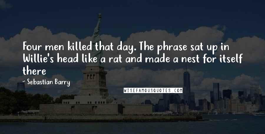 Sebastian Barry Quotes: Four men killed that day. The phrase sat up in Willie's head like a rat and made a nest for itself there