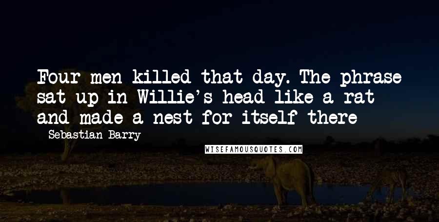 Sebastian Barry Quotes: Four men killed that day. The phrase sat up in Willie's head like a rat and made a nest for itself there