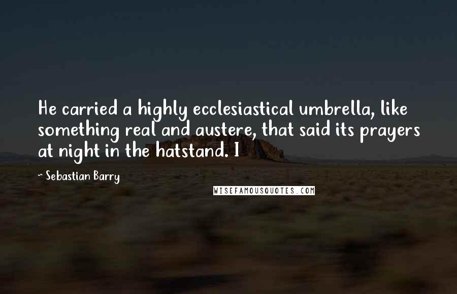 Sebastian Barry Quotes: He carried a highly ecclesiastical umbrella, like something real and austere, that said its prayers at night in the hatstand. I