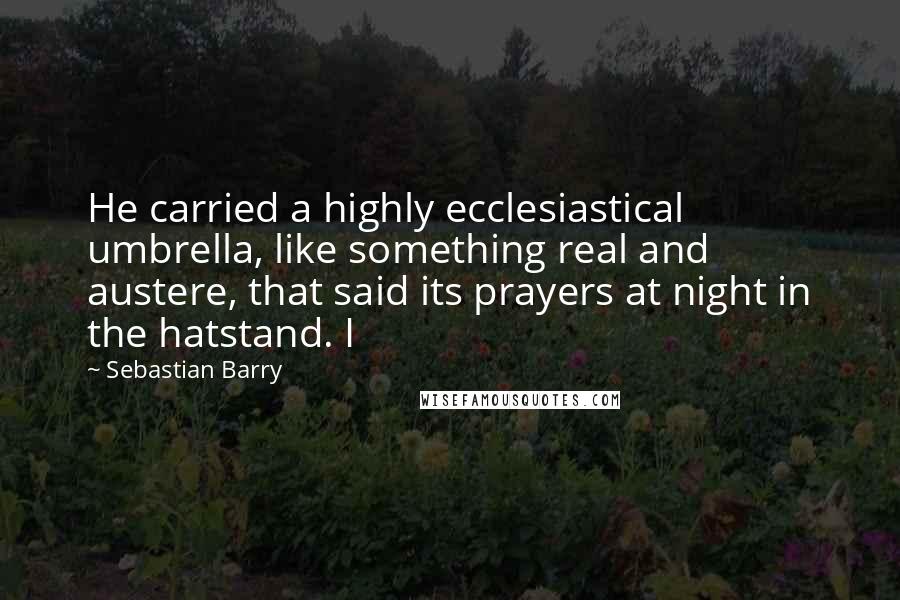 Sebastian Barry Quotes: He carried a highly ecclesiastical umbrella, like something real and austere, that said its prayers at night in the hatstand. I