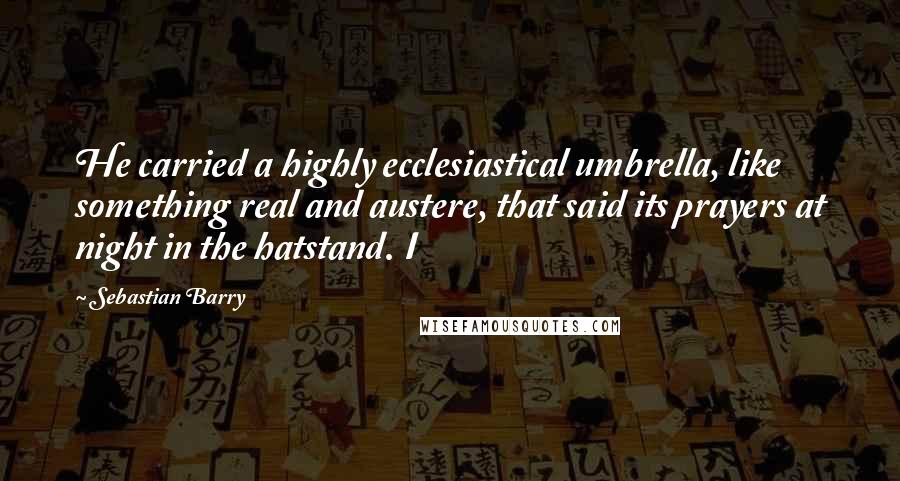 Sebastian Barry Quotes: He carried a highly ecclesiastical umbrella, like something real and austere, that said its prayers at night in the hatstand. I