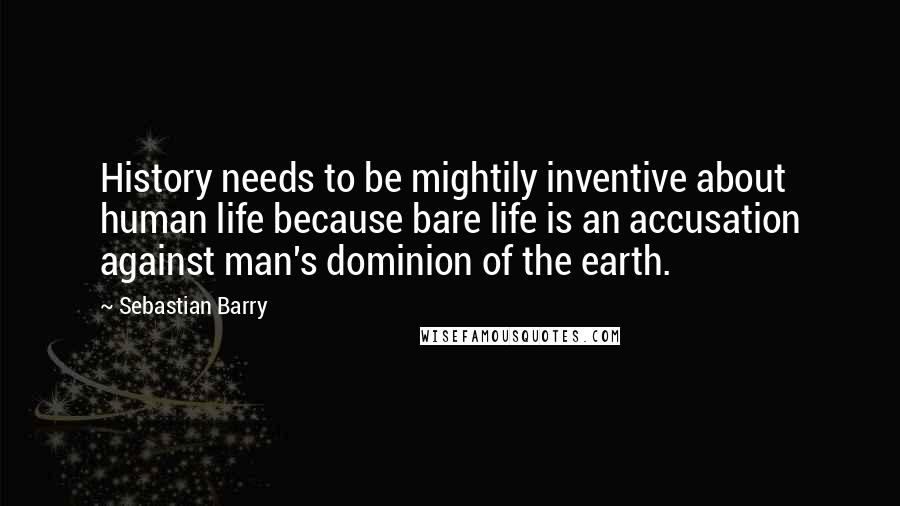 Sebastian Barry Quotes: History needs to be mightily inventive about human life because bare life is an accusation against man's dominion of the earth.