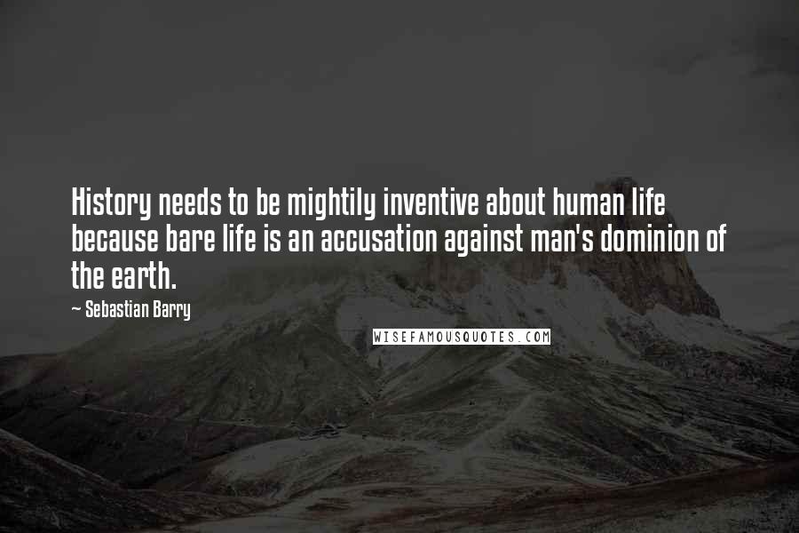 Sebastian Barry Quotes: History needs to be mightily inventive about human life because bare life is an accusation against man's dominion of the earth.