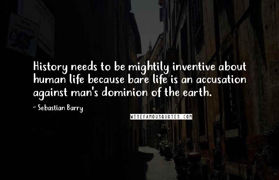 Sebastian Barry Quotes: History needs to be mightily inventive about human life because bare life is an accusation against man's dominion of the earth.