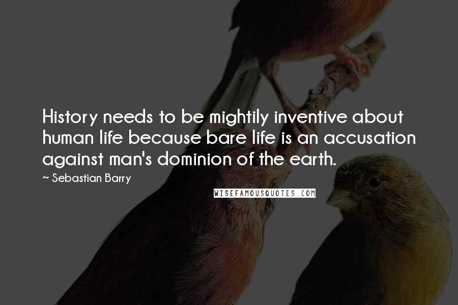 Sebastian Barry Quotes: History needs to be mightily inventive about human life because bare life is an accusation against man's dominion of the earth.