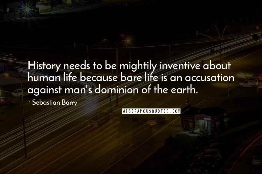 Sebastian Barry Quotes: History needs to be mightily inventive about human life because bare life is an accusation against man's dominion of the earth.