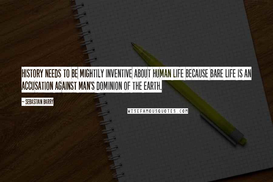 Sebastian Barry Quotes: History needs to be mightily inventive about human life because bare life is an accusation against man's dominion of the earth.