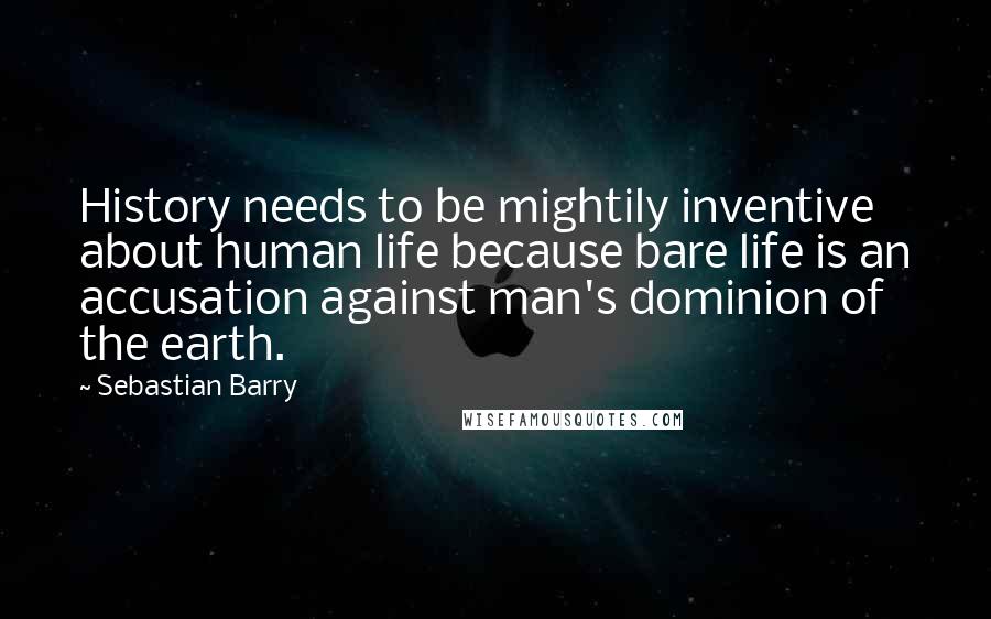 Sebastian Barry Quotes: History needs to be mightily inventive about human life because bare life is an accusation against man's dominion of the earth.