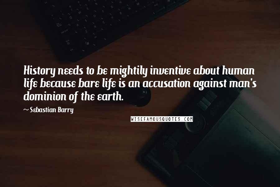 Sebastian Barry Quotes: History needs to be mightily inventive about human life because bare life is an accusation against man's dominion of the earth.