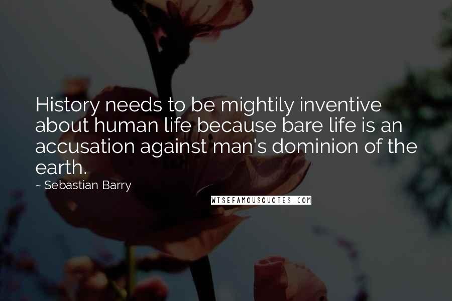 Sebastian Barry Quotes: History needs to be mightily inventive about human life because bare life is an accusation against man's dominion of the earth.