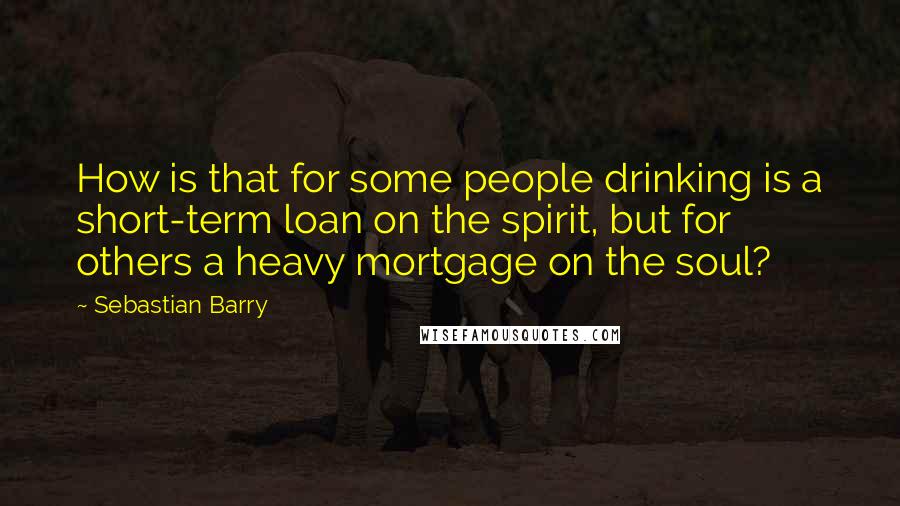 Sebastian Barry Quotes: How is that for some people drinking is a short-term loan on the spirit, but for others a heavy mortgage on the soul?