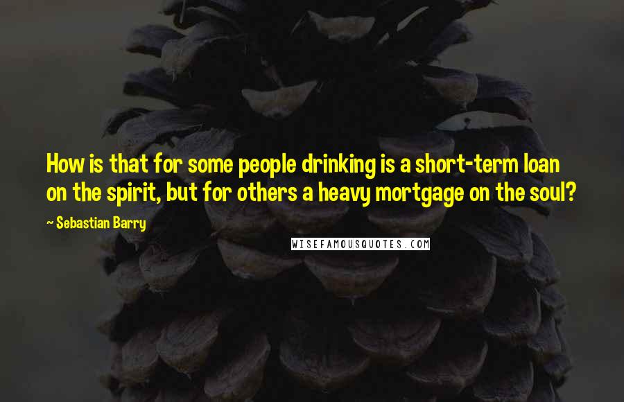 Sebastian Barry Quotes: How is that for some people drinking is a short-term loan on the spirit, but for others a heavy mortgage on the soul?