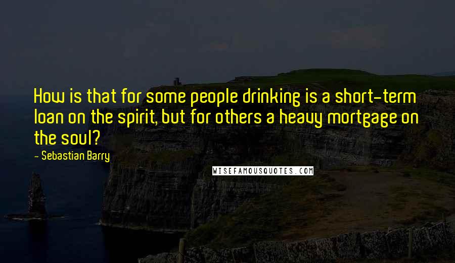 Sebastian Barry Quotes: How is that for some people drinking is a short-term loan on the spirit, but for others a heavy mortgage on the soul?