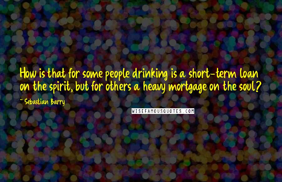 Sebastian Barry Quotes: How is that for some people drinking is a short-term loan on the spirit, but for others a heavy mortgage on the soul?