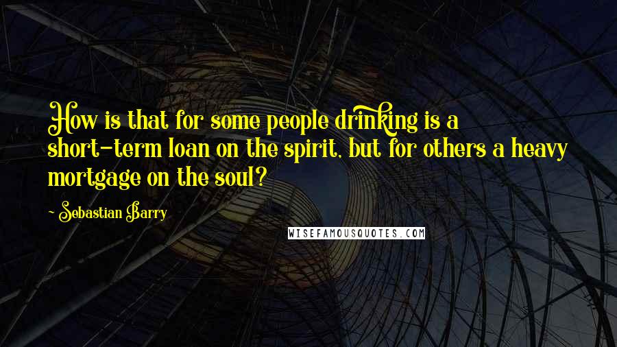 Sebastian Barry Quotes: How is that for some people drinking is a short-term loan on the spirit, but for others a heavy mortgage on the soul?