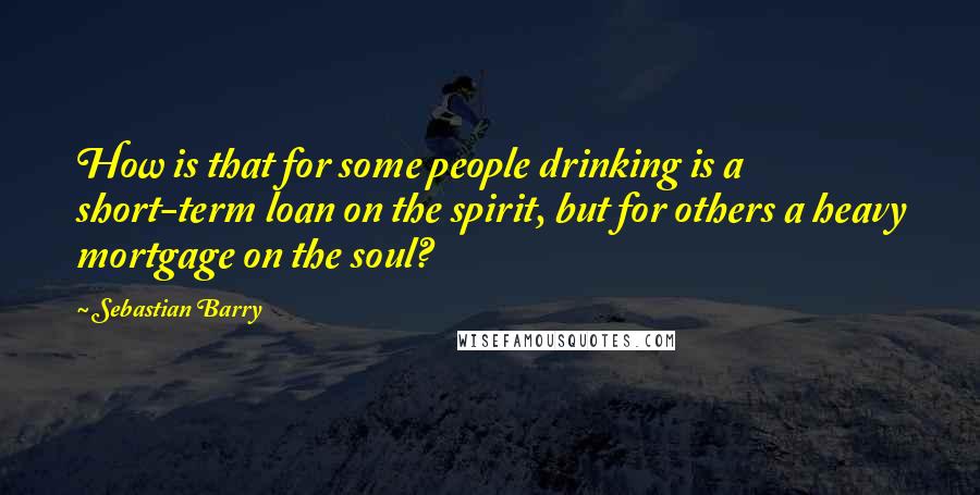 Sebastian Barry Quotes: How is that for some people drinking is a short-term loan on the spirit, but for others a heavy mortgage on the soul?