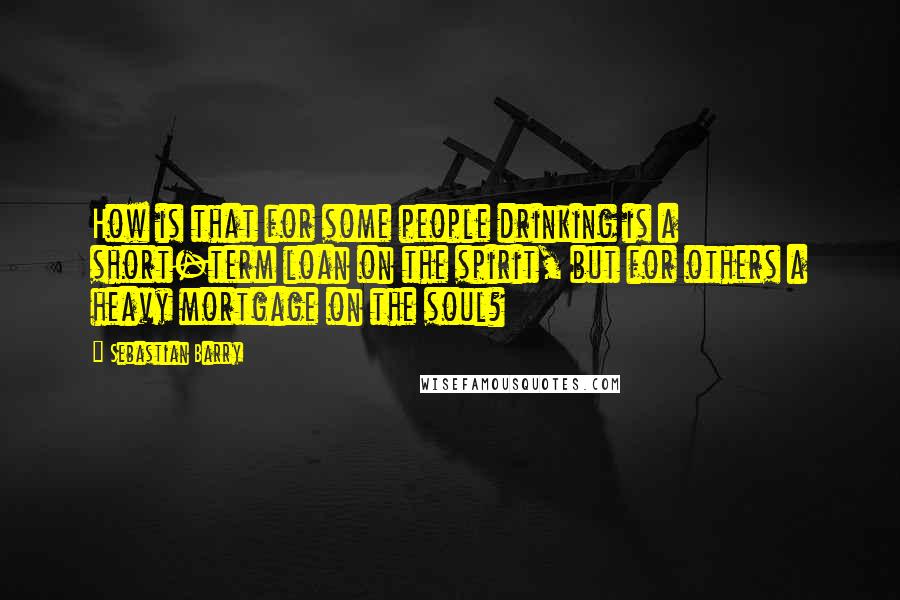 Sebastian Barry Quotes: How is that for some people drinking is a short-term loan on the spirit, but for others a heavy mortgage on the soul?