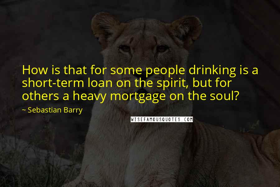 Sebastian Barry Quotes: How is that for some people drinking is a short-term loan on the spirit, but for others a heavy mortgage on the soul?