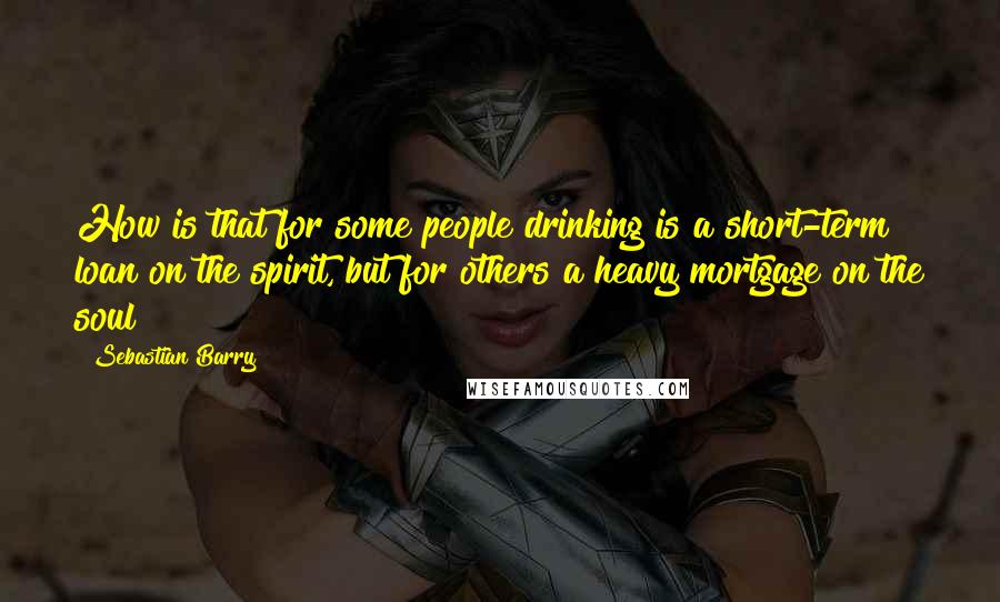 Sebastian Barry Quotes: How is that for some people drinking is a short-term loan on the spirit, but for others a heavy mortgage on the soul?