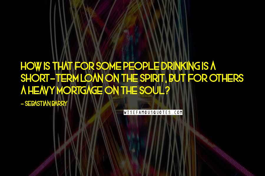 Sebastian Barry Quotes: How is that for some people drinking is a short-term loan on the spirit, but for others a heavy mortgage on the soul?