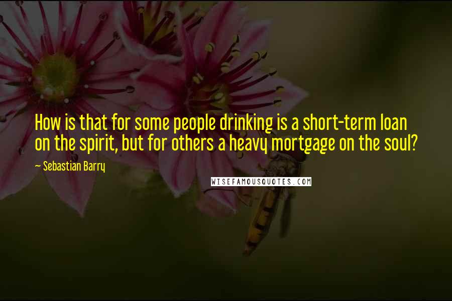 Sebastian Barry Quotes: How is that for some people drinking is a short-term loan on the spirit, but for others a heavy mortgage on the soul?