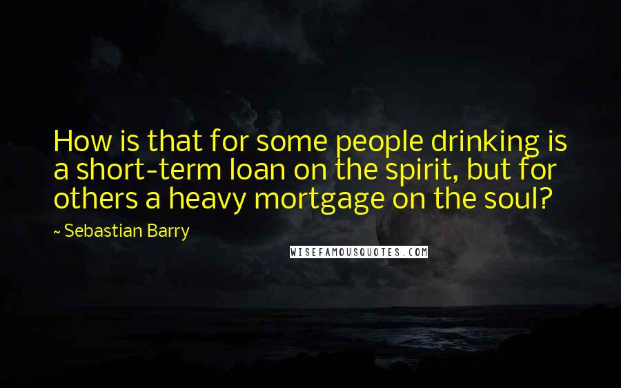 Sebastian Barry Quotes: How is that for some people drinking is a short-term loan on the spirit, but for others a heavy mortgage on the soul?