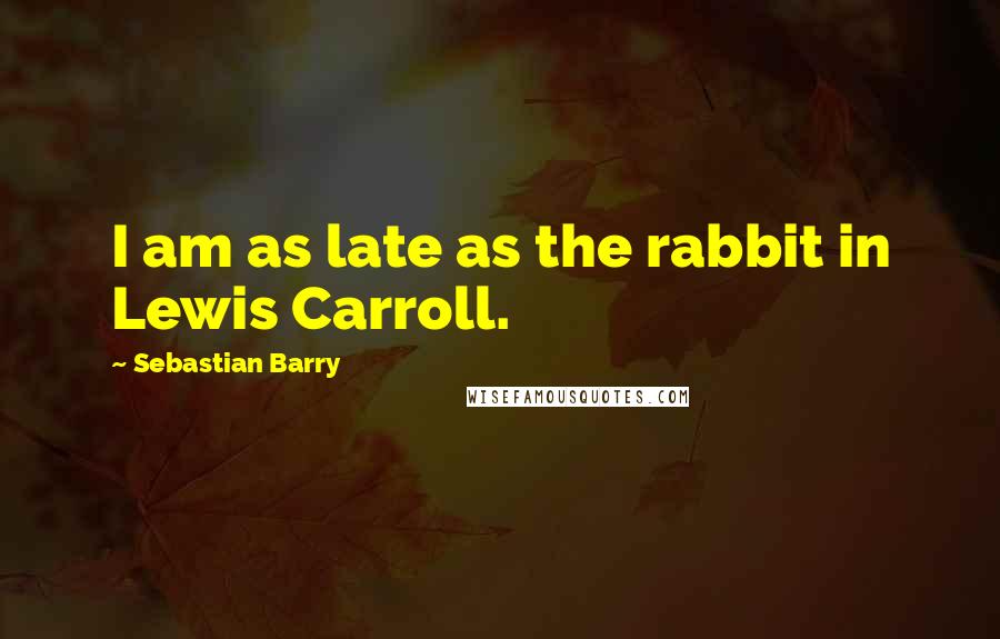 Sebastian Barry Quotes: I am as late as the rabbit in Lewis Carroll.