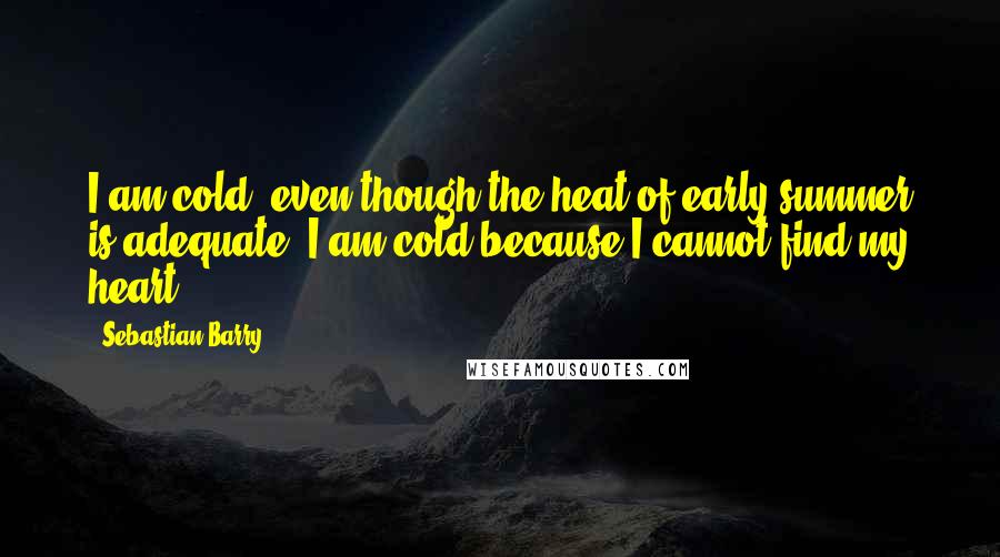 Sebastian Barry Quotes: I am cold, even though the heat of early summer is adequate. I am cold because I cannot find my heart.