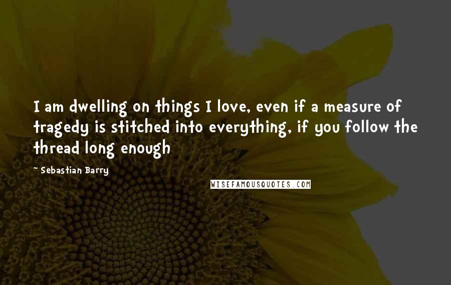 Sebastian Barry Quotes: I am dwelling on things I love, even if a measure of tragedy is stitched into everything, if you follow the thread long enough