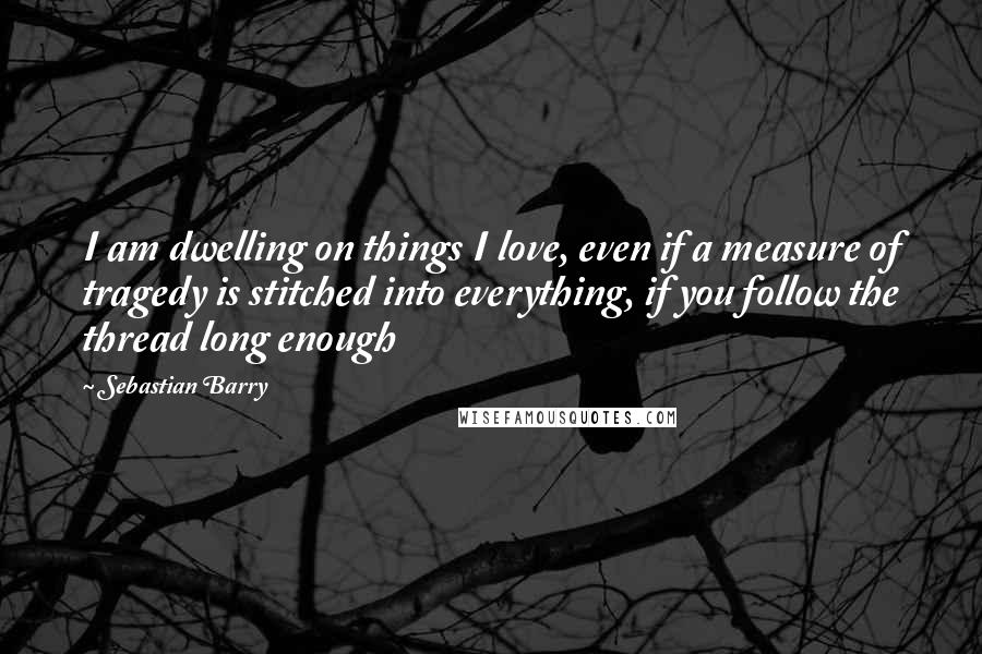 Sebastian Barry Quotes: I am dwelling on things I love, even if a measure of tragedy is stitched into everything, if you follow the thread long enough