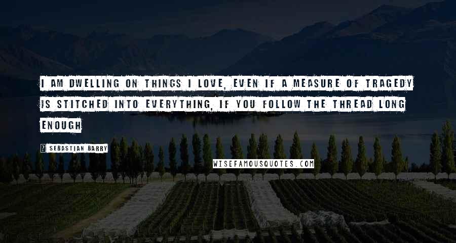 Sebastian Barry Quotes: I am dwelling on things I love, even if a measure of tragedy is stitched into everything, if you follow the thread long enough