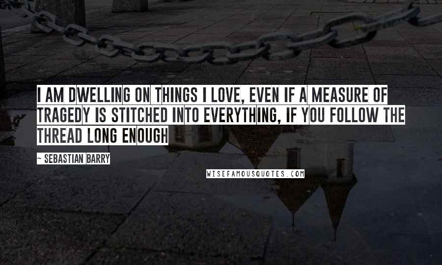 Sebastian Barry Quotes: I am dwelling on things I love, even if a measure of tragedy is stitched into everything, if you follow the thread long enough